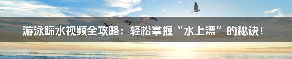 游泳踩水视频全攻略:轻松掌握“水上漂”的秘诀!