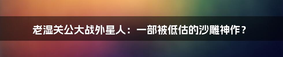 老湿关公大战外星人:一部被低估的沙雕神作?