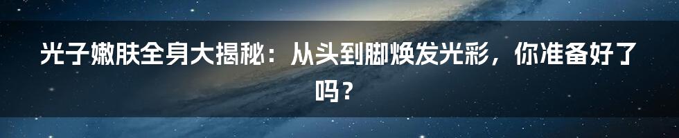 光子嫩肤全身大揭秘：从头到脚焕发光彩，你准备好了吗？