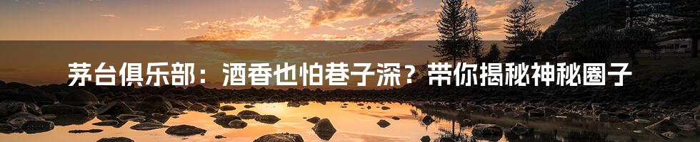 茅台俱乐部:酒香也怕巷子深?带你揭秘神秘圈子