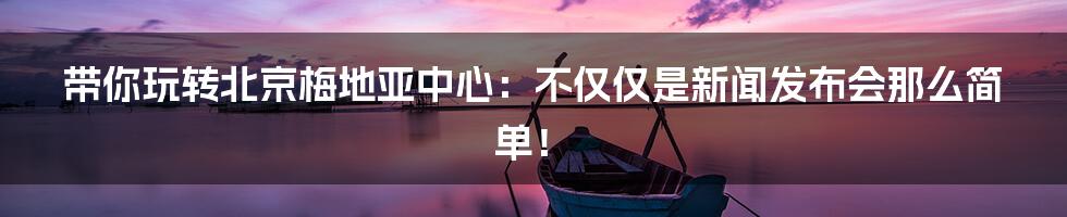 带你玩转北京梅地亚中心:不仅仅是新闻发布会那么简单!