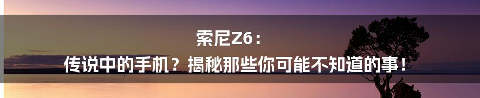 索尼Z6: 传说中的手机?揭秘那些你可能不知道的事!