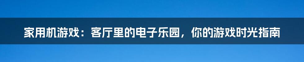 家用机游戏：客厅里的电子乐园，你的游戏时光指南