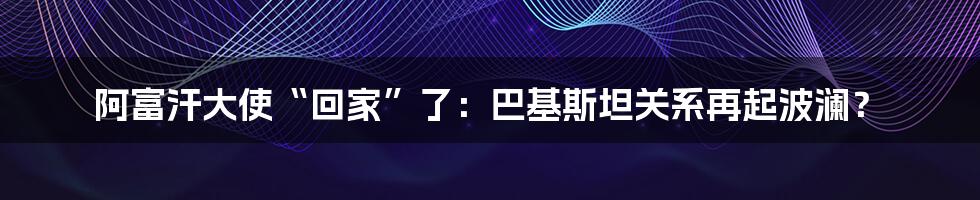 阿富汗大使“回家”了:巴基斯坦关系再起波澜?