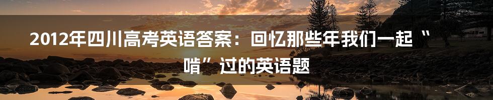 2012年四川高考英语答案:回忆那些年我们一起“啃”过的英语题