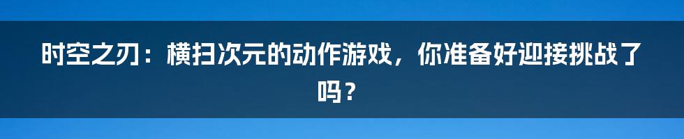 时空之刃:横扫次元的动作游戏,你准备好迎接挑战了吗?