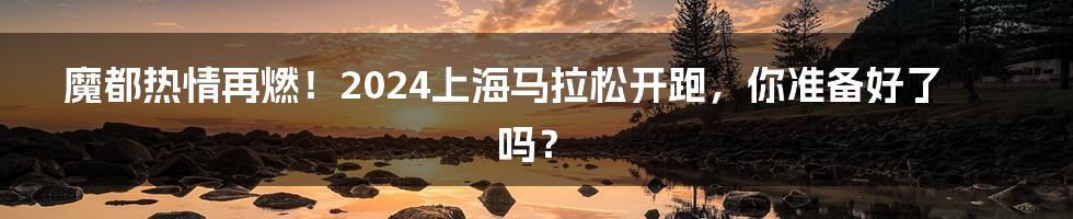 魔都热情再燃！2024上海马拉松开跑，你准备好了吗？