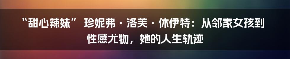 “甜心辣妹” 珍妮弗·洛芙·休伊特:从邻家女孩到性感尤物,她的人生轨迹