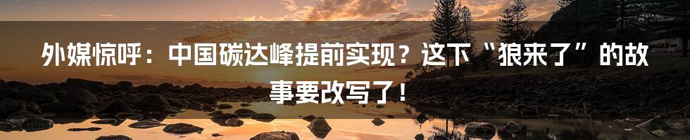 外媒惊呼:中国碳达峰提前实现?这下“狼来了”的故事要改写了!