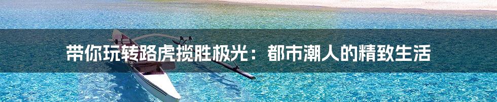 带你玩转路虎揽胜极光:都市潮人的精致生活