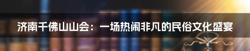 济南千佛山山会:一场热闹非凡的民俗文化盛宴