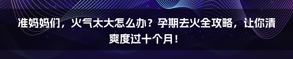 准妈妈们，火气太大怎么办？孕期去火全攻略，让你清爽度过十个月！