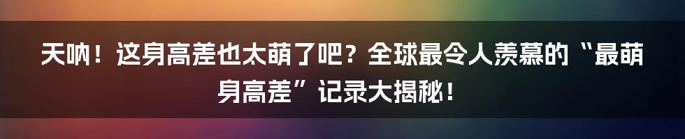天呐!这身高差也太萌了吧?全球最令人羡慕的“最萌身高差”记录大揭秘!