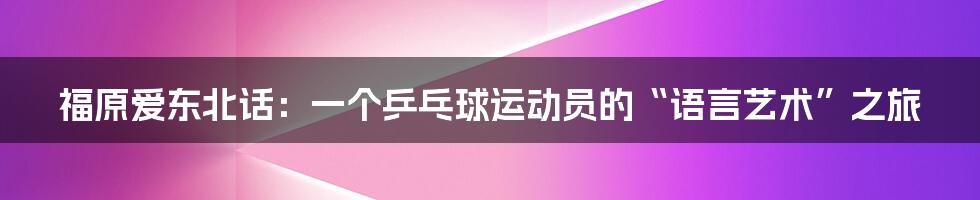 福原爱东北话:一个乒乓球运动员的“语言艺术”之旅