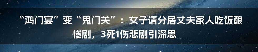 “鸿门宴”变“鬼门关”:女子请分居丈夫家人吃饭酿惨剧,3死1伤悲剧引深思