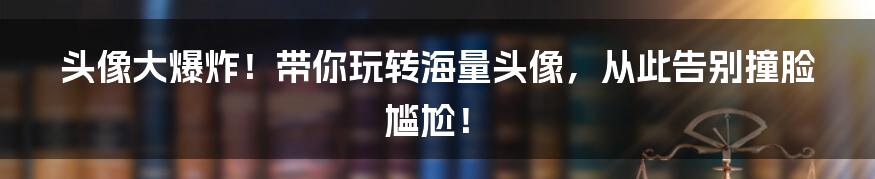 头像大爆炸!带你玩转海量头像,从此告别撞脸尴尬!