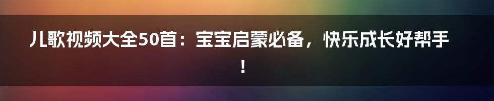 儿歌视频大全50首:宝宝启蒙必备,快乐成长好帮手!