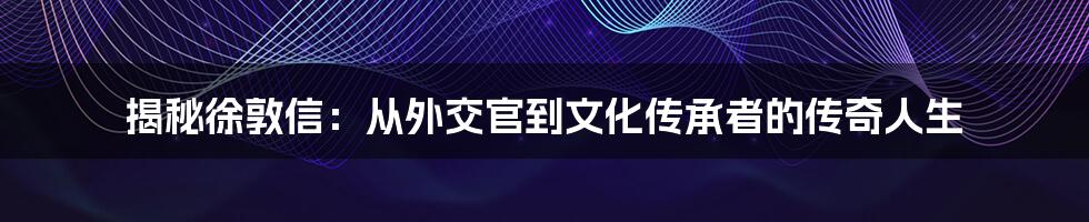 揭秘徐敦信:从外交官到文化传承者的传奇人生