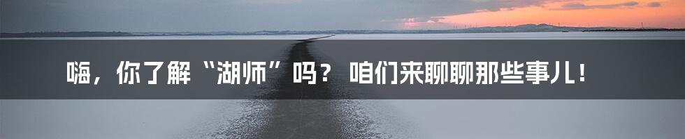 嗨,你了解“湖师”吗? 咱们来聊聊那些事儿!