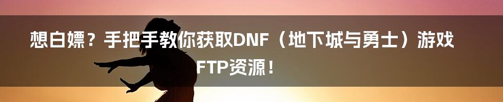 想白嫖?手把手教你获取DNF(地下城与勇士)游戏FTP资源!