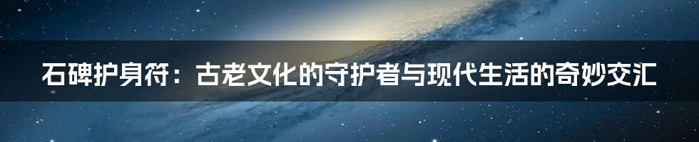 石碑护身符:古老文化的守护者与现代生活的奇妙交汇