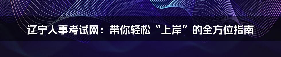 辽宁人事考试网:带你轻松“上岸”的全方位指南
