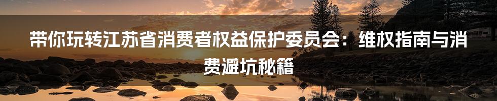 带你玩转江苏省消费者权益保护委员会:维权指南与消费避坑秘籍