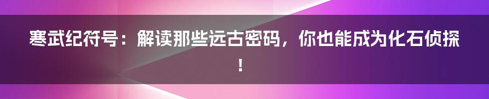 寒武纪符号:解读那些远古密码,你也能成为化石侦探!