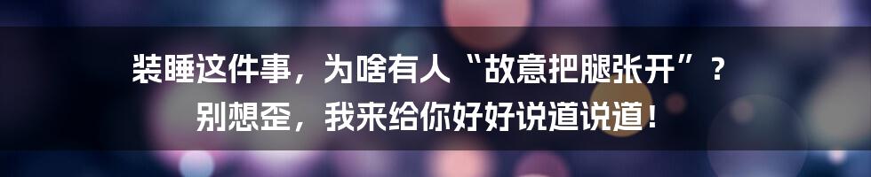装睡这件事,为啥有人“故意把腿张开”? 别想歪,我来给你好好说道说道!