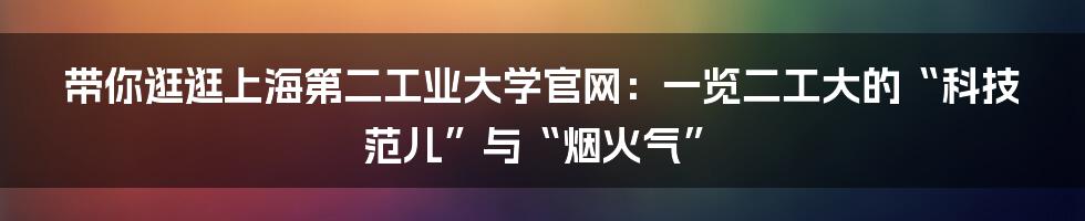 带你逛逛上海第二工业大学官网：一览二工大的“科技范儿”与“烟火气”