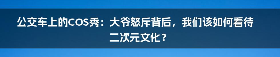 公交车上的COS秀:大爷怒斥背后,我们该如何看待二次元文化?