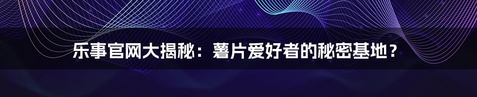 乐事官网大揭秘:薯片爱好者的秘密基地?