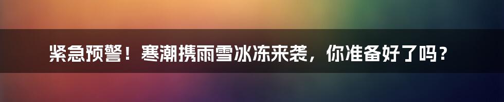 紧急预警!寒潮携雨雪冰冻来袭,你准备好了吗?