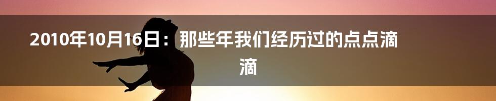 2010年10月16日:那些年我们经历过的点点滴滴