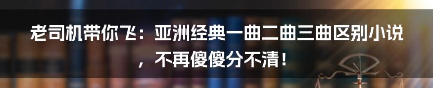 老司机带你飞：亚洲经典一曲二曲三曲区别小说，不再傻傻分不清！