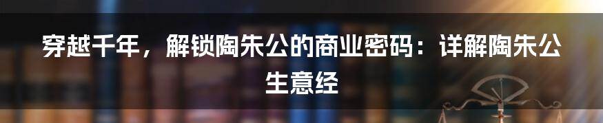 穿越千年,解锁陶朱公的商业密码:详解陶朱公生意经