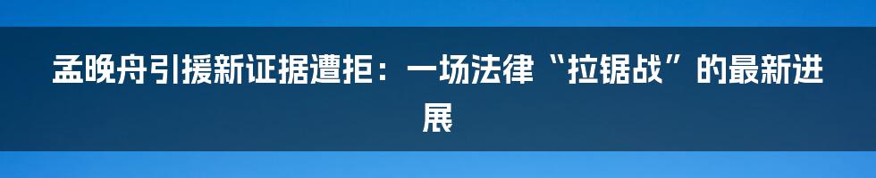 孟晚舟引援新证据遭拒:一场法律“拉锯战”的最新进展