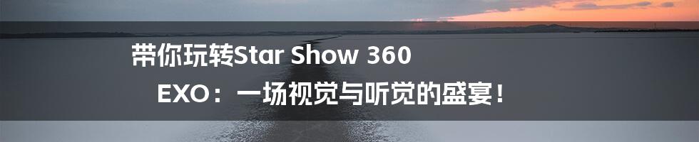 带你玩转Star Show 360 EXO：一场视觉与听觉的盛宴！