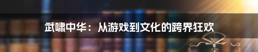武啸中华:从游戏到文化的跨界狂欢