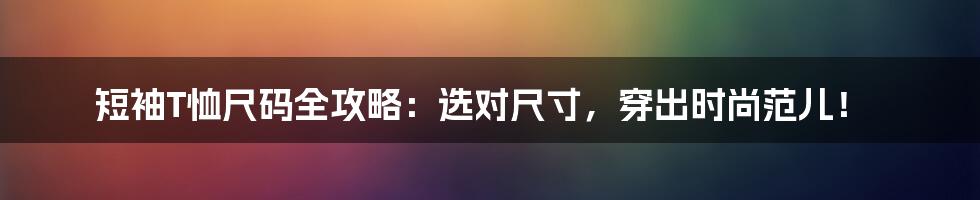 短袖T恤尺码全攻略:选对尺寸,穿出时尚范儿!