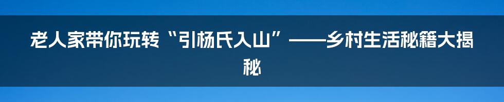 老人家带你玩转“引杨氏入山”——乡村生活秘籍大揭秘