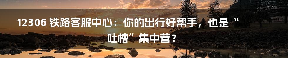 12306 铁路客服中心：你的出行好帮手，也是“吐槽”集中营？