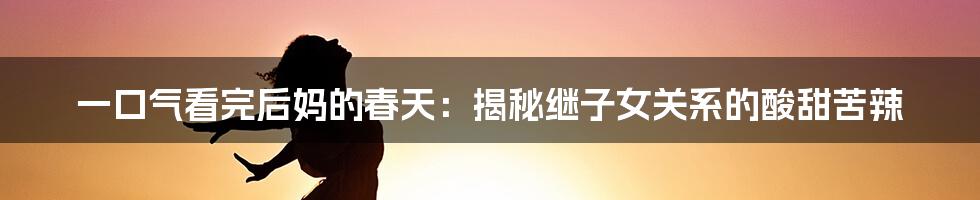 一口气看完后妈的春天:揭秘继子女关系的酸甜苦辣