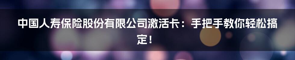 中国人寿保险股份有限公司激活卡:手把手教你轻松搞定!