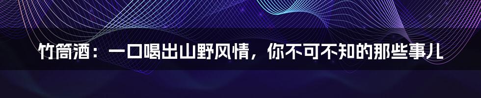 竹筒酒：一口喝出山野风情，你不可不知的那些事儿