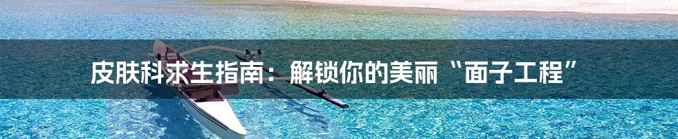 皮肤科求生指南：解锁你的美丽“面子工程”