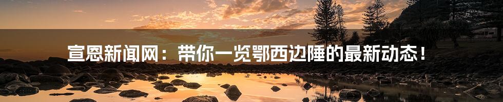 宣恩新闻网:带你一览鄂西边陲的最新动态!