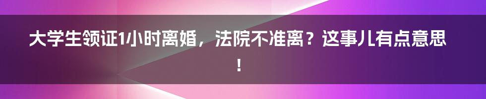 大学生领证1小时离婚,法院不准离?这事儿有点意思!