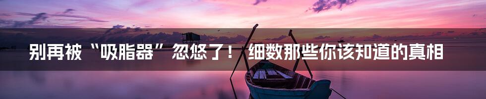 别再被“吸脂器”忽悠了! 细数那些你该知道的真相