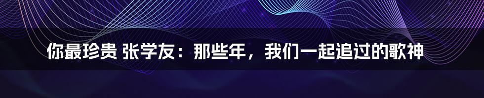 你最珍贵 张学友:那些年,我们一起追过的歌神